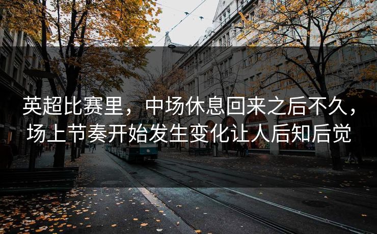 英超比赛里，中场休息回来之后不久，场上节奏开始发生变化让人后知后觉