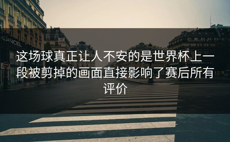 这场球真正让人不安的是世界杯上一段被剪掉的画面直接影响了赛后所有评价