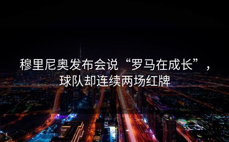 穆里尼奥发布会说“罗马在成长”，球队却连续两场红牌