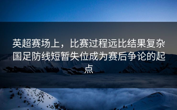 英超赛场上，比赛过程远比结果复杂国足防线短暂失位成为赛后争论的起点