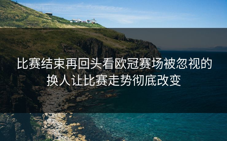 比赛结束再回头看欧冠赛场被忽视的换人让比赛走势彻底改变