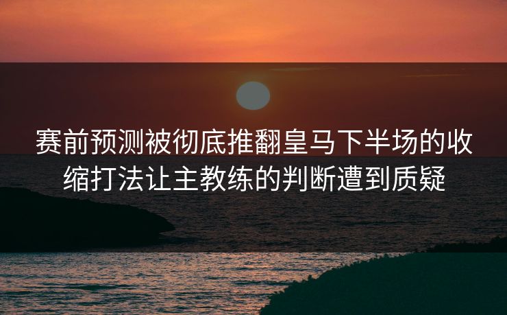 赛前预测被彻底推翻皇马下半场的收缩打法让主教练的判断遭到质疑