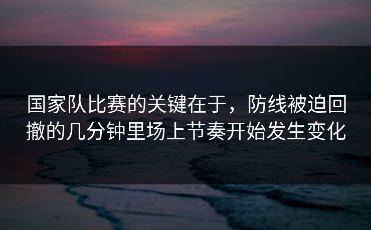 国家队比赛的关键在于，防线被迫回撤的几分钟里场上节奏开始发生变化