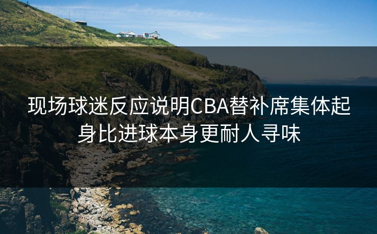 现场球迷反应说明CBA替补席集体起身比进球本身更耐人寻味