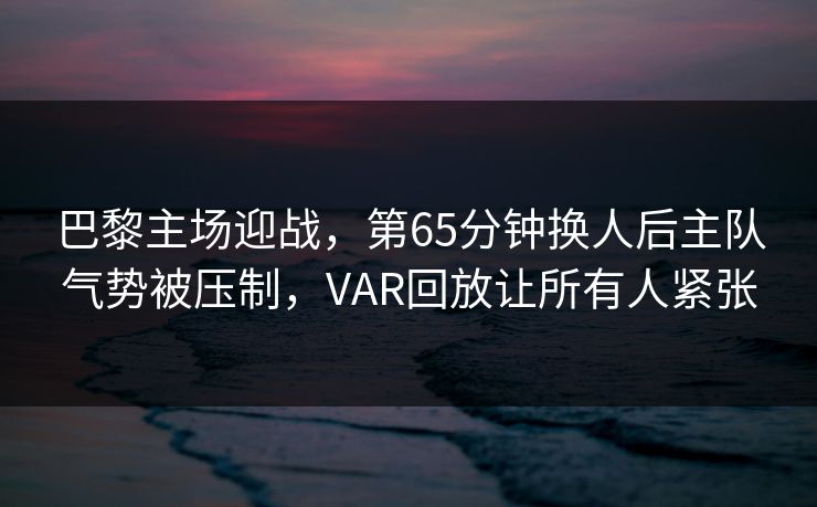 巴黎主场迎战，第65分钟换人后主队气势被压制，VAR回放让所有人紧张