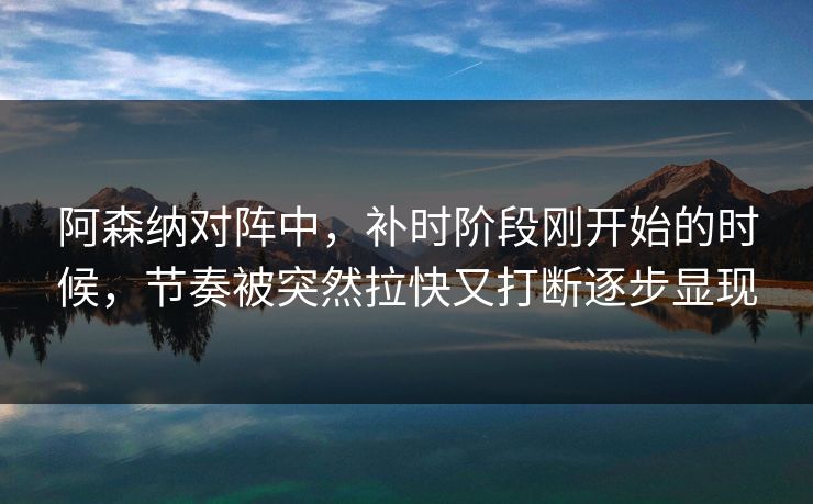 阿森纳对阵中，补时阶段刚开始的时候，节奏被突然拉快又打断逐步显现