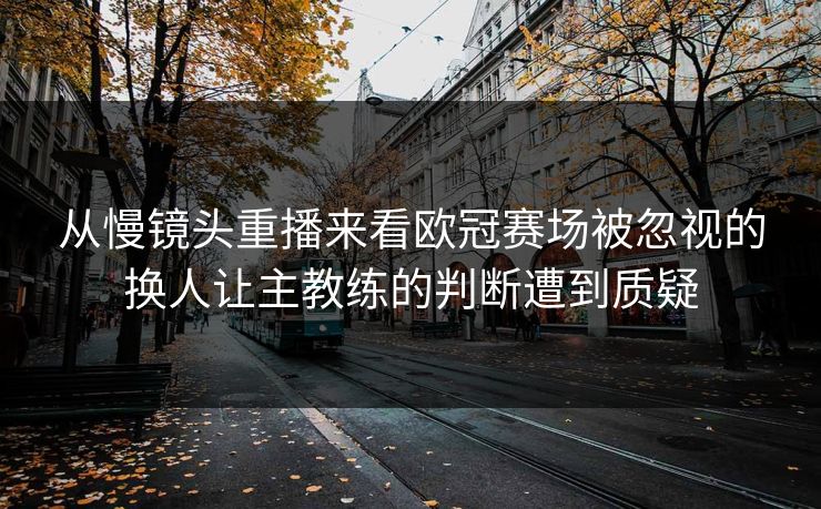 从慢镜头重播来看欧冠赛场被忽视的换人让主教练的判断遭到质疑
