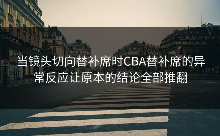当镜头切向替补席时CBA替补席的异常反应让原本的结论全部推翻
