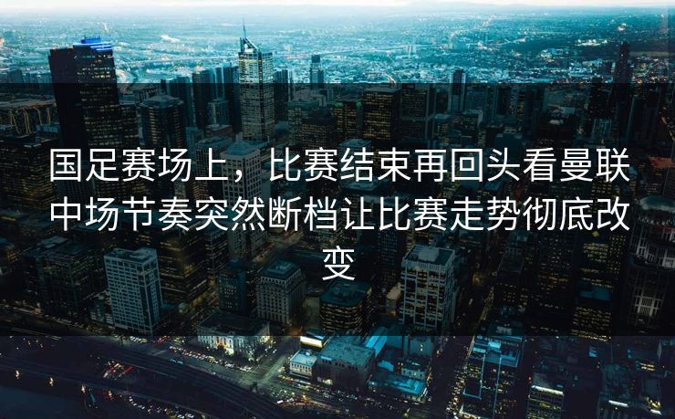 国足赛场上，比赛结束再回头看曼联中场节奏突然断档让比赛走势彻底改变