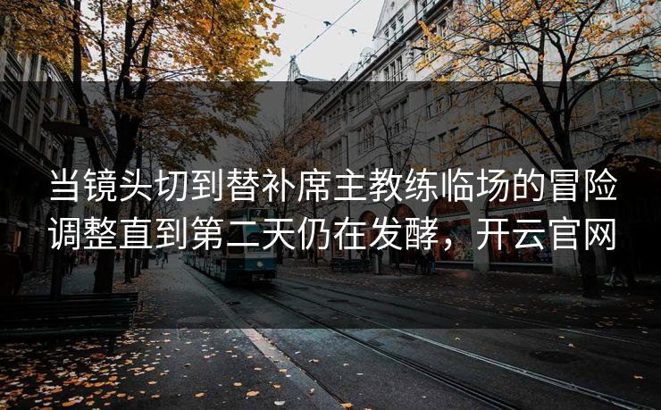 当镜头切到替补席主教练临场的冒险调整直到第二天仍在发酵，开云官网