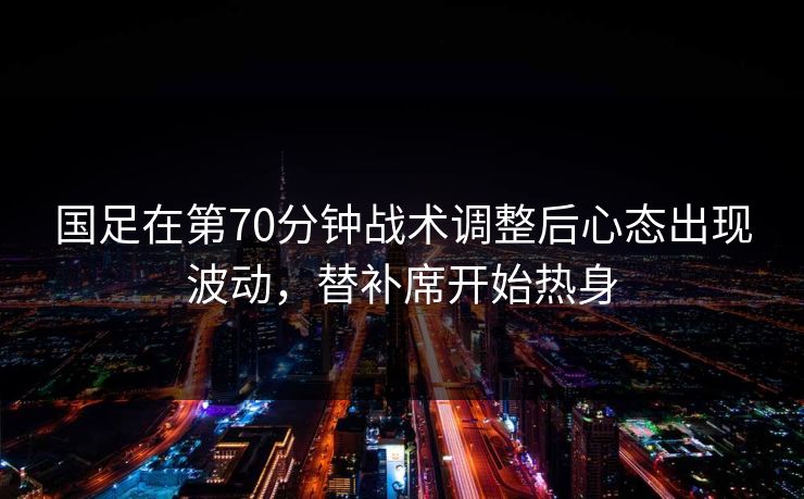 国足在第70分钟战术调整后心态出现波动，替补席开始热身