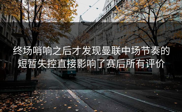 终场哨响之后才发现曼联中场节奏的短暂失控直接影响了赛后所有评价