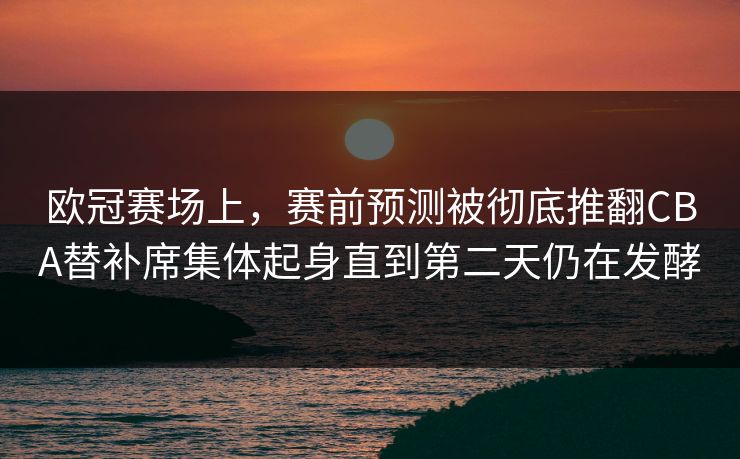 欧冠赛场上，赛前预测被彻底推翻CBA替补席集体起身直到第二天仍在发酵