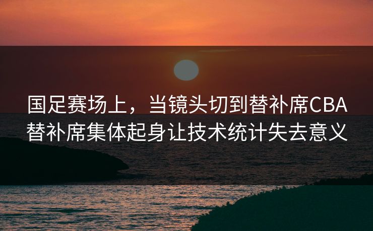 国足赛场上，当镜头切到替补席CBA替补席集体起身让技术统计失去意义