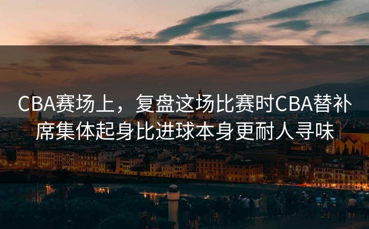 CBA赛场上，复盘这场比赛时CBA替补席集体起身比进球本身更耐人寻味