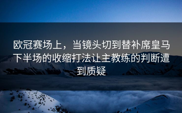 欧冠赛场上，当镜头切到替补席皇马下半场的收缩打法让主教练的判断遭到质疑