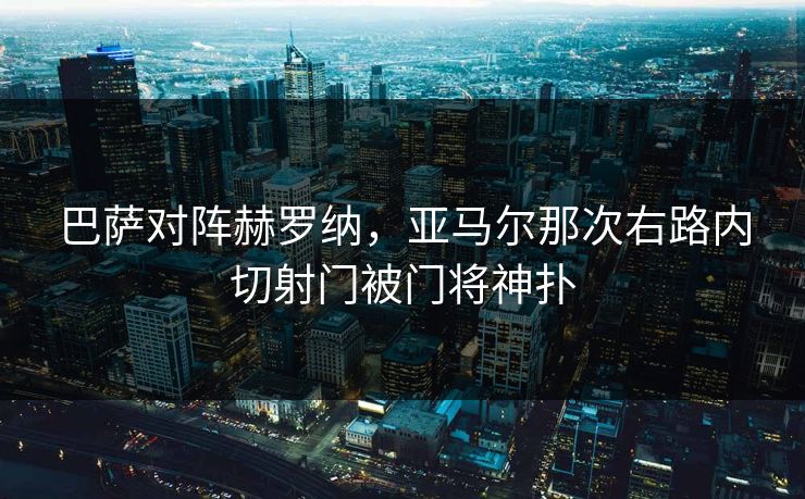 巴萨对阵赫罗纳，亚马尔那次右路内切射门被门将神扑