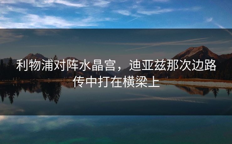 利物浦对阵水晶宫，迪亚兹那次边路传中打在横梁上