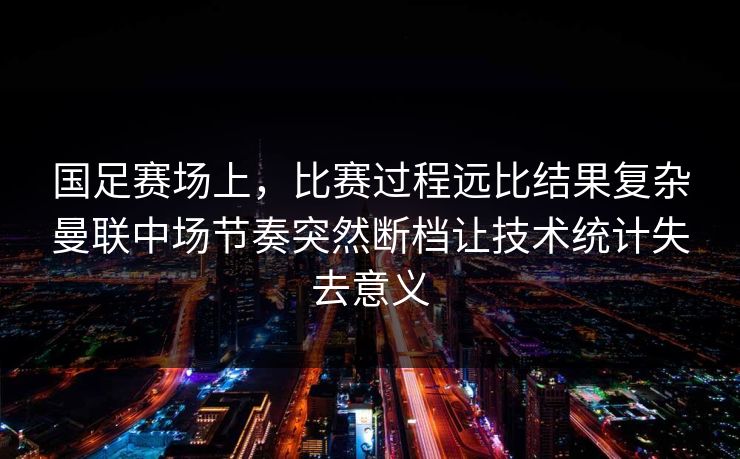 国足赛场上，比赛过程远比结果复杂曼联中场节奏突然断档让技术统计失去意义