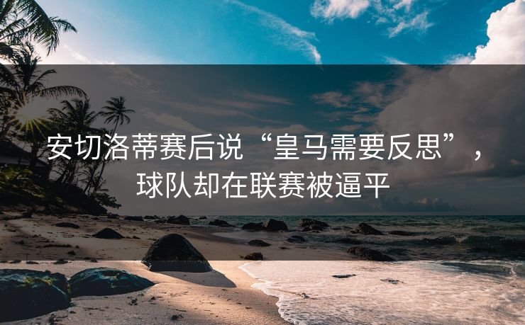 安切洛蒂赛后说“皇马需要反思”，球队却在联赛被逼平