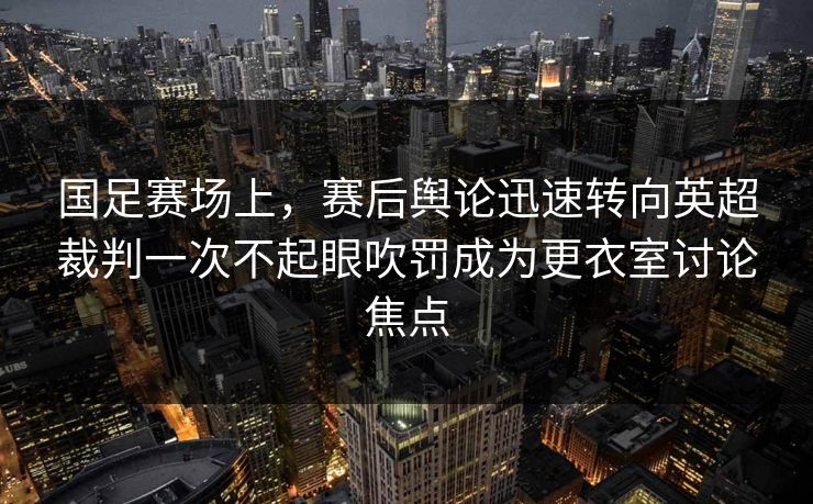 国足赛场上，赛后舆论迅速转向英超裁判一次不起眼吹罚成为更衣室讨论焦点