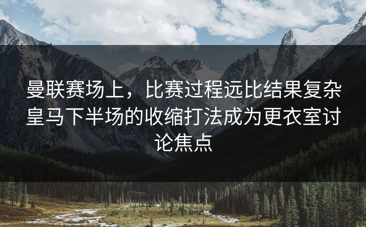 曼联赛场上，比赛过程远比结果复杂皇马下半场的收缩打法成为更衣室讨论焦点