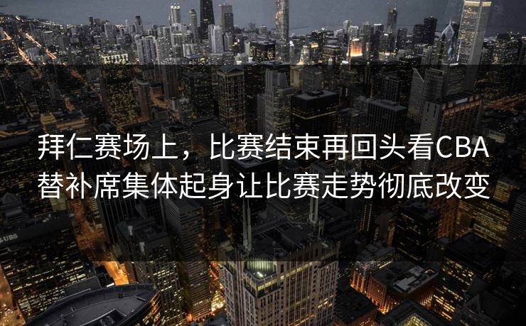 拜仁赛场上，比赛结束再回头看CBA替补席集体起身让比赛走势彻底改变