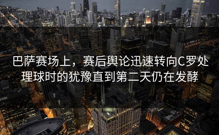 巴萨赛场上，赛后舆论迅速转向C罗处理球时的犹豫直到第二天仍在发酵