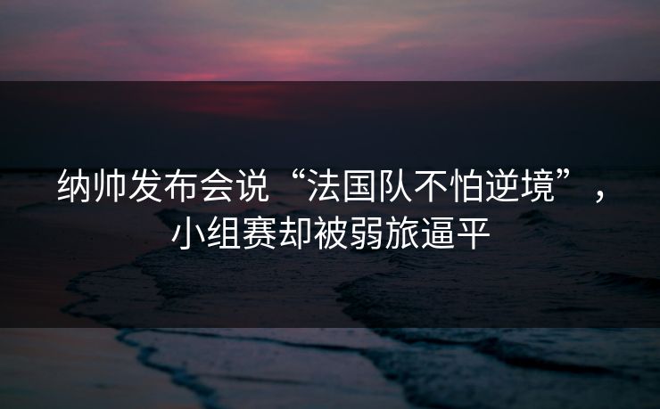 纳帅发布会说“法国队不怕逆境”，小组赛却被弱旅逼平