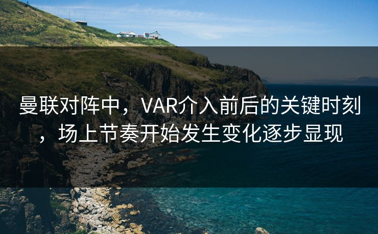 曼联对阵中，VAR介入前后的关键时刻，场上节奏开始发生变化逐步显现