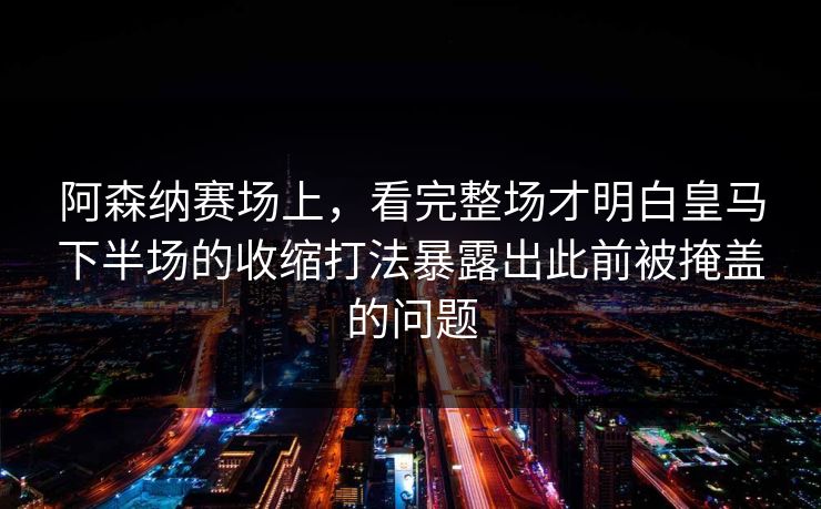 阿森纳赛场上，看完整场才明白皇马下半场的收缩打法暴露出此前被掩盖的问题