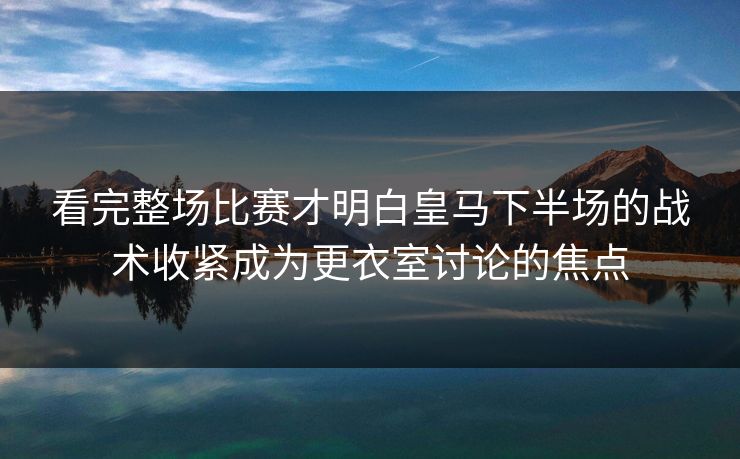 看完整场比赛才明白皇马下半场的战术收紧成为更衣室讨论的焦点