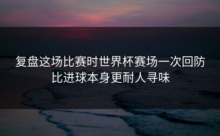 复盘这场比赛时世界杯赛场一次回防比进球本身更耐人寻味