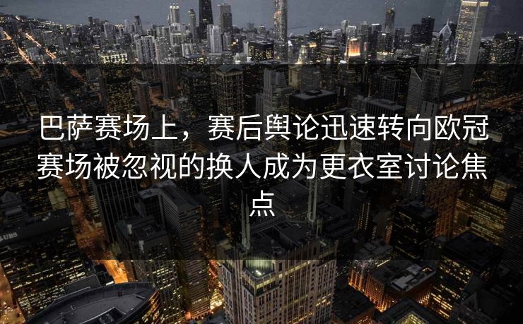 巴萨赛场上，赛后舆论迅速转向欧冠赛场被忽视的换人成为更衣室讨论焦点