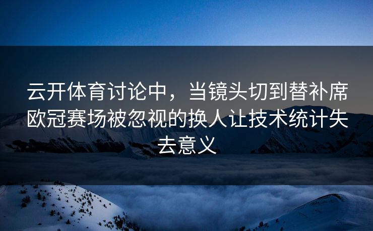 云开体育讨论中，当镜头切到替补席欧冠赛场被忽视的换人让技术统计失去意义