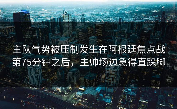 主队气势被压制发生在阿根廷焦点战第75分钟之后，主帅场边急得直跺脚