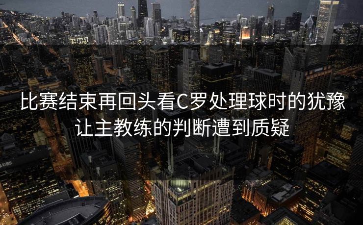 比赛结束再回头看C罗处理球时的犹豫让主教练的判断遭到质疑