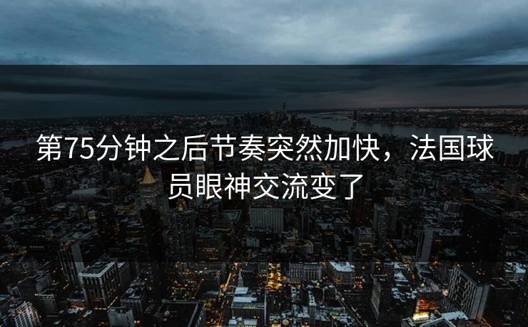 第75分钟之后节奏突然加快，法国球员眼神交流变了