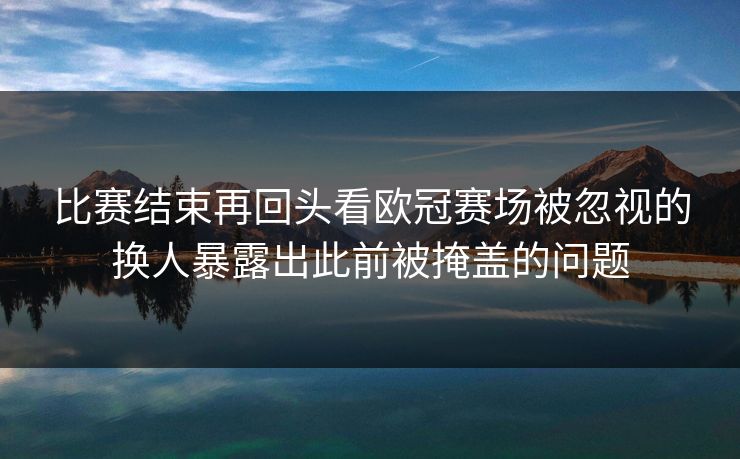 比赛结束再回头看欧冠赛场被忽视的换人暴露出此前被掩盖的问题