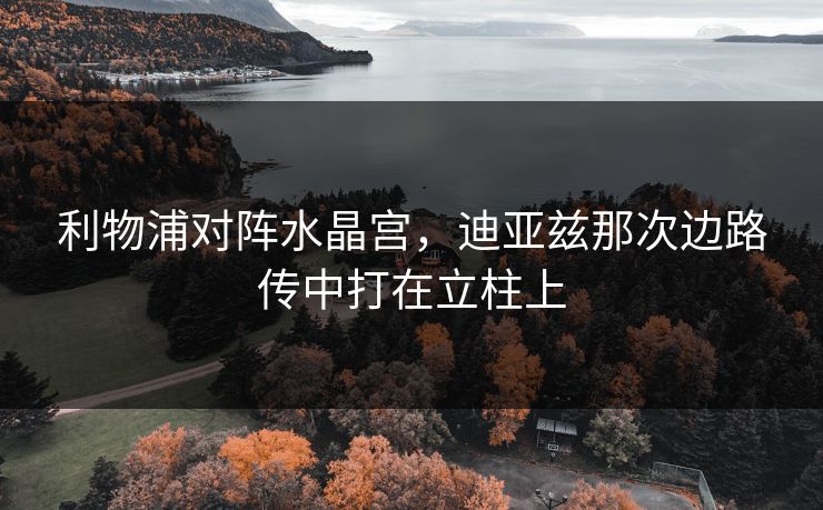 利物浦对阵水晶宫，迪亚兹那次边路传中打在立柱上