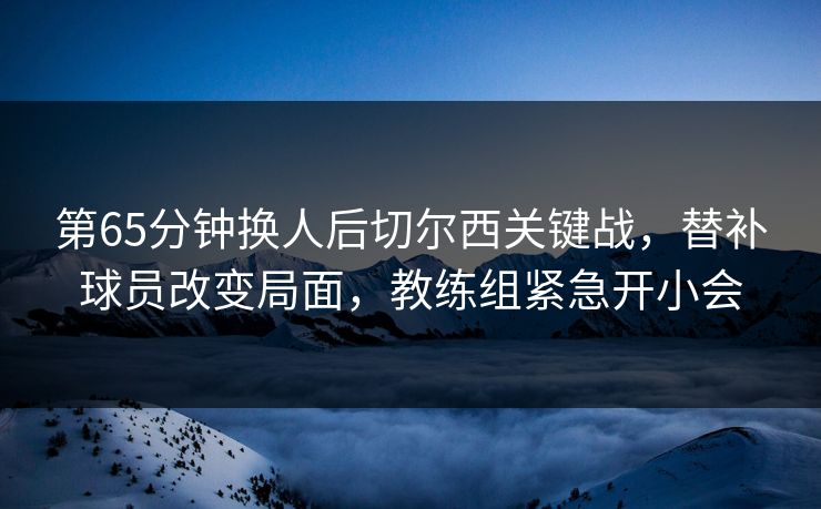 第65分钟换人后切尔西关键战，替补球员改变局面，教练组紧急开小会