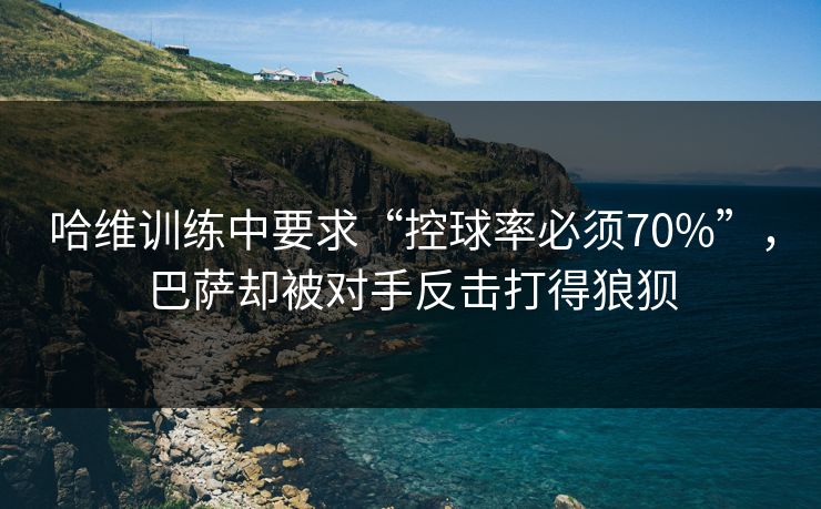 哈维训练中要求“控球率必须70%”，巴萨却被对手反击打得狼狈