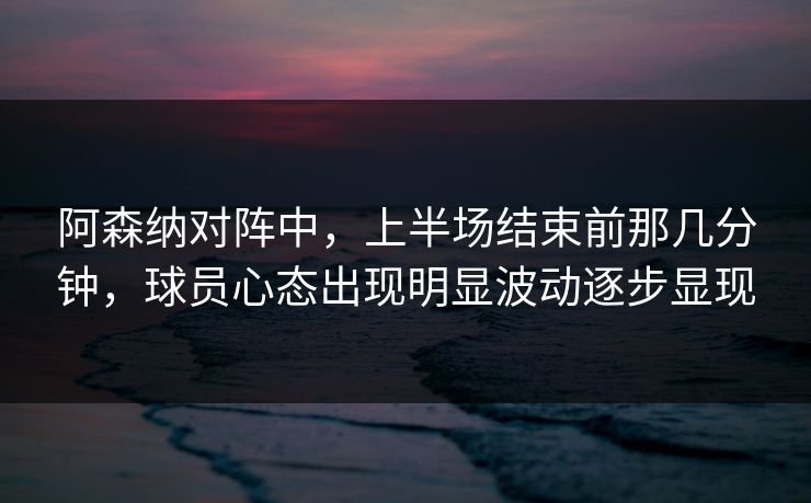 阿森纳对阵中，上半场结束前那几分钟，球员心态出现明显波动逐步显现