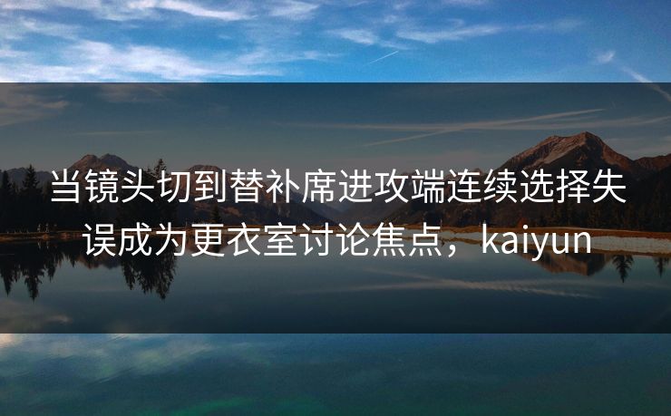 当镜头切到替补席进攻端连续选择失误成为更衣室讨论焦点，kaiyun