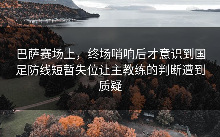 巴萨赛场上，终场哨响后才意识到国足防线短暂失位让主教练的判断遭到质疑